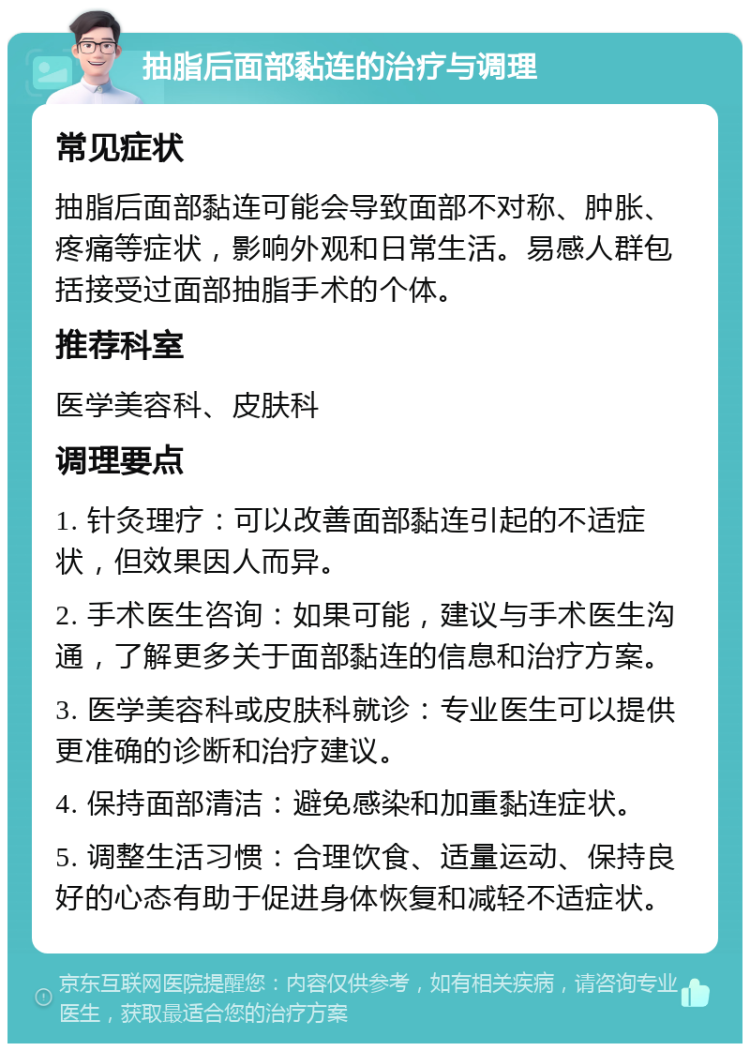 抽脂后面部黏连的治疗与调理 常见症状 抽脂后面部黏连可能会导致面部不对称、肿胀、疼痛等症状，影响外观和日常生活。易感人群包括接受过面部抽脂手术的个体。 推荐科室 医学美容科、皮肤科 调理要点 1. 针灸理疗：可以改善面部黏连引起的不适症状，但效果因人而异。 2. 手术医生咨询：如果可能，建议与手术医生沟通，了解更多关于面部黏连的信息和治疗方案。 3. 医学美容科或皮肤科就诊：专业医生可以提供更准确的诊断和治疗建议。 4. 保持面部清洁：避免感染和加重黏连症状。 5. 调整生活习惯：合理饮食、适量运动、保持良好的心态有助于促进身体恢复和减轻不适症状。