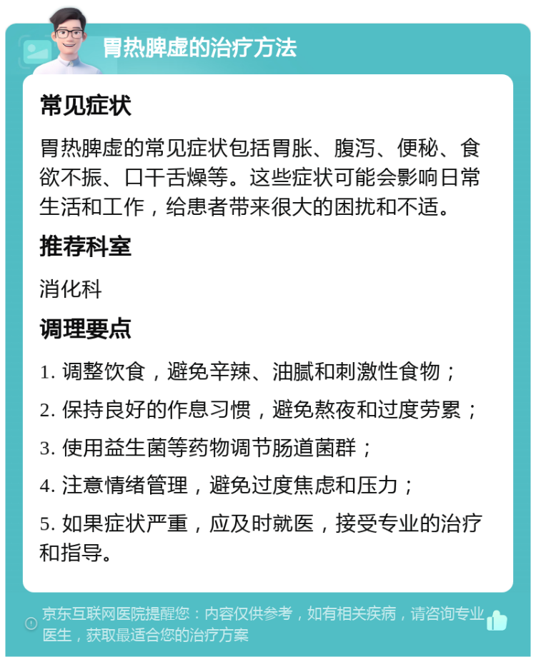 胃热脾虚的治疗方法 常见症状 胃热脾虚的常见症状包括胃胀、腹泻、便秘、食欲不振、口干舌燥等。这些症状可能会影响日常生活和工作，给患者带来很大的困扰和不适。 推荐科室 消化科 调理要点 1. 调整饮食，避免辛辣、油腻和刺激性食物； 2. 保持良好的作息习惯，避免熬夜和过度劳累； 3. 使用益生菌等药物调节肠道菌群； 4. 注意情绪管理，避免过度焦虑和压力； 5. 如果症状严重，应及时就医，接受专业的治疗和指导。