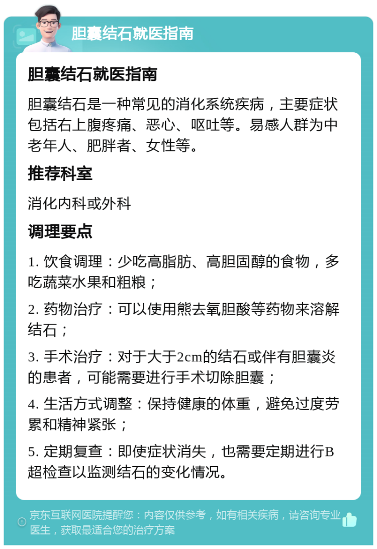 胆囊结石就医指南 胆囊结石就医指南 胆囊结石是一种常见的消化系统疾病，主要症状包括右上腹疼痛、恶心、呕吐等。易感人群为中老年人、肥胖者、女性等。 推荐科室 消化内科或外科 调理要点 1. 饮食调理：少吃高脂肪、高胆固醇的食物，多吃蔬菜水果和粗粮； 2. 药物治疗：可以使用熊去氧胆酸等药物来溶解结石； 3. 手术治疗：对于大于2cm的结石或伴有胆囊炎的患者，可能需要进行手术切除胆囊； 4. 生活方式调整：保持健康的体重，避免过度劳累和精神紧张； 5. 定期复查：即使症状消失，也需要定期进行B超检查以监测结石的变化情况。