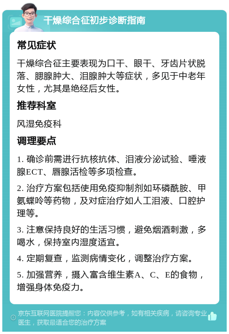 干燥综合征初步诊断指南 常见症状 干燥综合征主要表现为口干、眼干、牙齿片状脱落、腮腺肿大、泪腺肿大等症状，多见于中老年女性，尤其是绝经后女性。 推荐科室 风湿免疫科 调理要点 1. 确诊前需进行抗核抗体、泪液分泌试验、唾液腺ECT、唇腺活检等多项检查。 2. 治疗方案包括使用免疫抑制剂如环磷酰胺、甲氨蝶呤等药物，及对症治疗如人工泪液、口腔护理等。 3. 注意保持良好的生活习惯，避免烟酒刺激，多喝水，保持室内湿度适宜。 4. 定期复查，监测病情变化，调整治疗方案。 5. 加强营养，摄入富含维生素A、C、E的食物，增强身体免疫力。