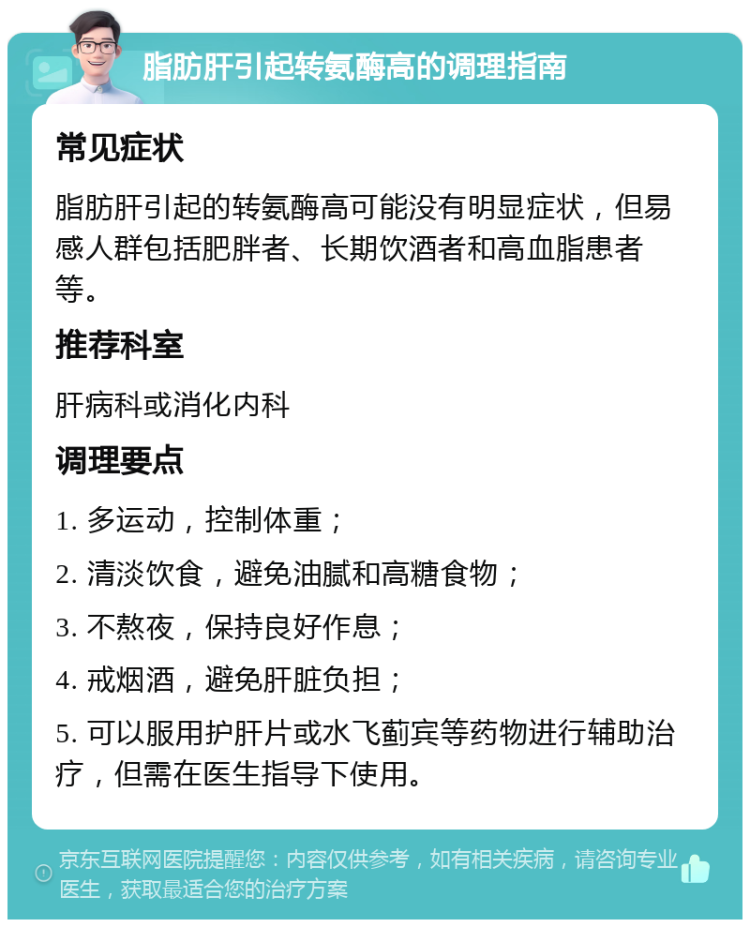 脂肪肝引起转氨酶高的调理指南 常见症状 脂肪肝引起的转氨酶高可能没有明显症状，但易感人群包括肥胖者、长期饮酒者和高血脂患者等。 推荐科室 肝病科或消化内科 调理要点 1. 多运动，控制体重； 2. 清淡饮食，避免油腻和高糖食物； 3. 不熬夜，保持良好作息； 4. 戒烟酒，避免肝脏负担； 5. 可以服用护肝片或水飞蓟宾等药物进行辅助治疗，但需在医生指导下使用。