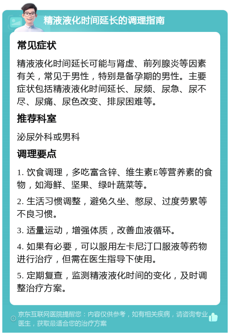 精液液化时间延长的调理指南 常见症状 精液液化时间延长可能与肾虚、前列腺炎等因素有关，常见于男性，特别是备孕期的男性。主要症状包括精液液化时间延长、尿频、尿急、尿不尽、尿痛、尿色改变、排尿困难等。 推荐科室 泌尿外科或男科 调理要点 1. 饮食调理，多吃富含锌、维生素E等营养素的食物，如海鲜、坚果、绿叶蔬菜等。 2. 生活习惯调整，避免久坐、憋尿、过度劳累等不良习惯。 3. 适量运动，增强体质，改善血液循环。 4. 如果有必要，可以服用左卡尼汀口服液等药物进行治疗，但需在医生指导下使用。 5. 定期复查，监测精液液化时间的变化，及时调整治疗方案。