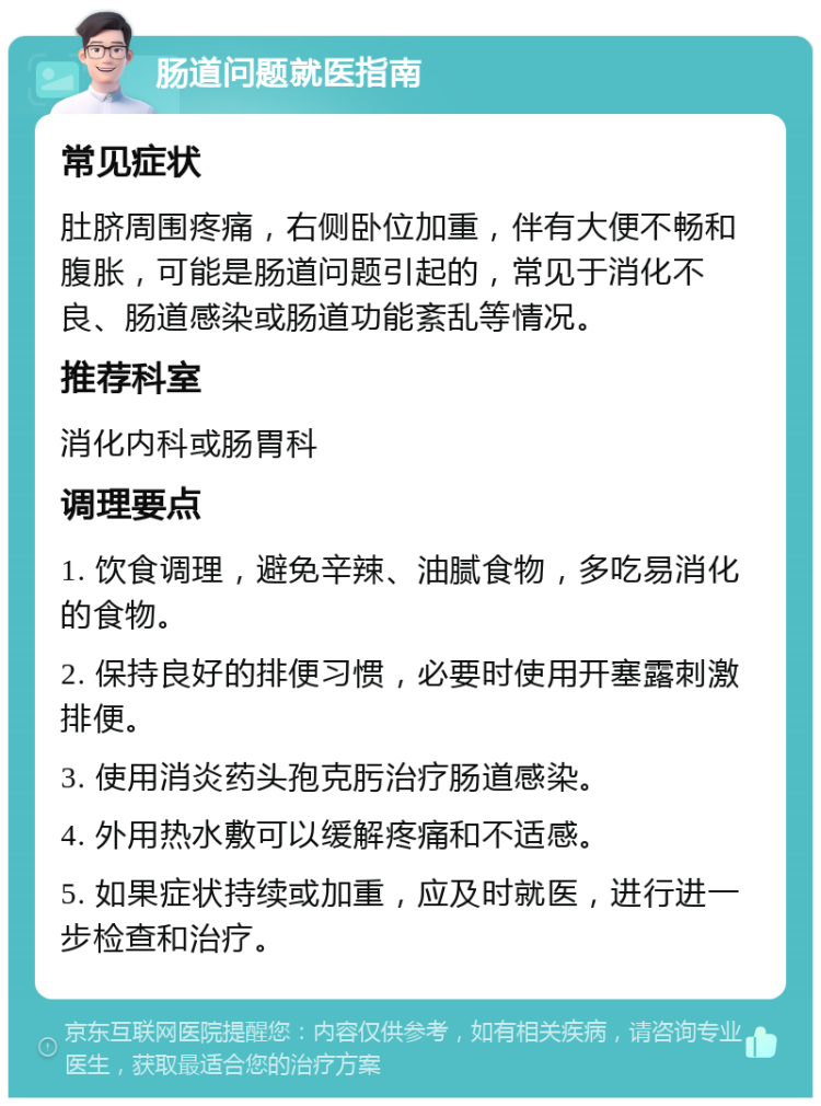 肠道问题就医指南 常见症状 肚脐周围疼痛，右侧卧位加重，伴有大便不畅和腹胀，可能是肠道问题引起的，常见于消化不良、肠道感染或肠道功能紊乱等情况。 推荐科室 消化内科或肠胃科 调理要点 1. 饮食调理，避免辛辣、油腻食物，多吃易消化的食物。 2. 保持良好的排便习惯，必要时使用开塞露刺激排便。 3. 使用消炎药头孢克肟治疗肠道感染。 4. 外用热水敷可以缓解疼痛和不适感。 5. 如果症状持续或加重，应及时就医，进行进一步检查和治疗。