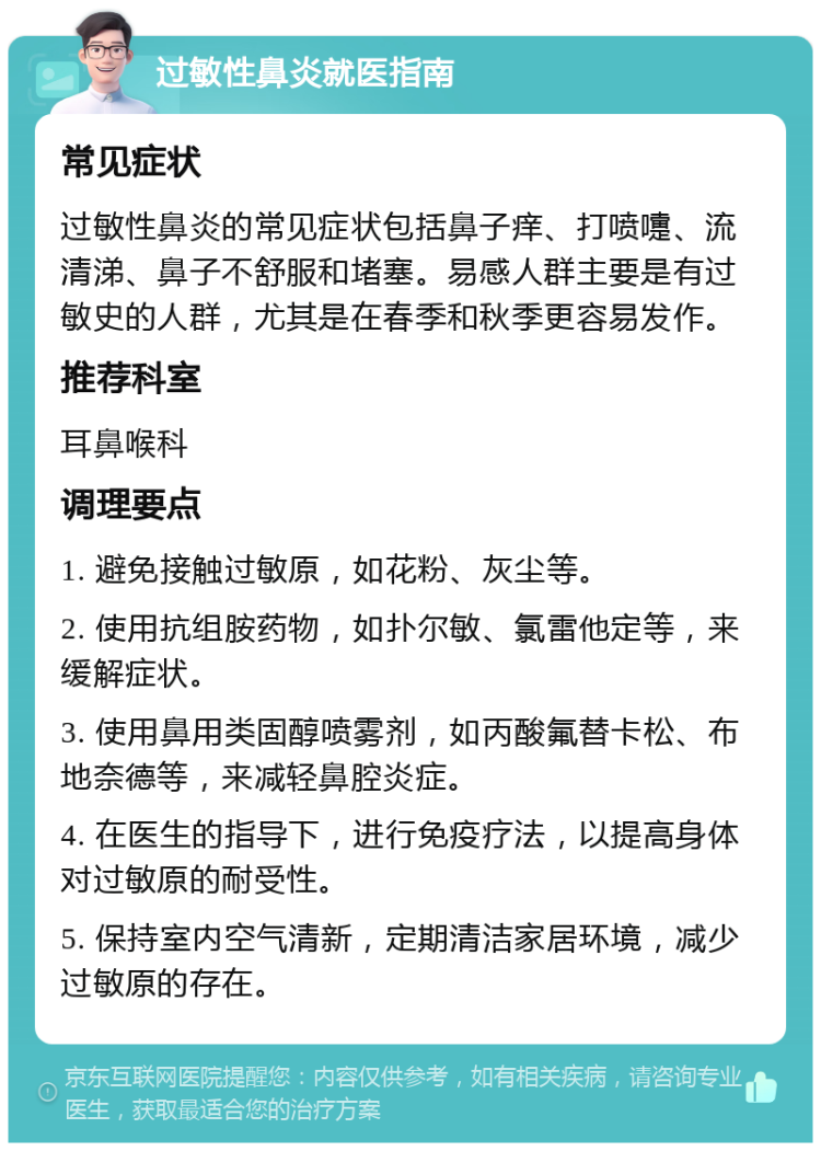 过敏性鼻炎就医指南 常见症状 过敏性鼻炎的常见症状包括鼻子痒、打喷嚏、流清涕、鼻子不舒服和堵塞。易感人群主要是有过敏史的人群，尤其是在春季和秋季更容易发作。 推荐科室 耳鼻喉科 调理要点 1. 避免接触过敏原，如花粉、灰尘等。 2. 使用抗组胺药物，如扑尔敏、氯雷他定等，来缓解症状。 3. 使用鼻用类固醇喷雾剂，如丙酸氟替卡松、布地奈德等，来减轻鼻腔炎症。 4. 在医生的指导下，进行免疫疗法，以提高身体对过敏原的耐受性。 5. 保持室内空气清新，定期清洁家居环境，减少过敏原的存在。