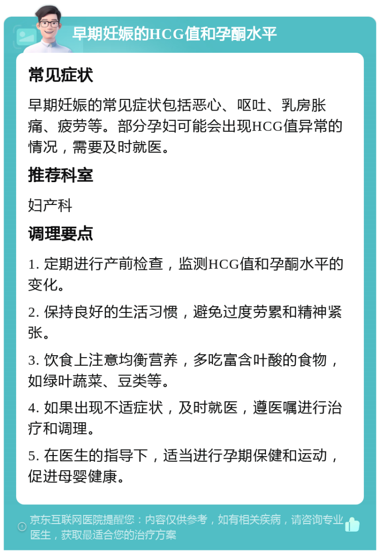 早期妊娠的HCG值和孕酮水平 常见症状 早期妊娠的常见症状包括恶心、呕吐、乳房胀痛、疲劳等。部分孕妇可能会出现HCG值异常的情况，需要及时就医。 推荐科室 妇产科 调理要点 1. 定期进行产前检查，监测HCG值和孕酮水平的变化。 2. 保持良好的生活习惯，避免过度劳累和精神紧张。 3. 饮食上注意均衡营养，多吃富含叶酸的食物，如绿叶蔬菜、豆类等。 4. 如果出现不适症状，及时就医，遵医嘱进行治疗和调理。 5. 在医生的指导下，适当进行孕期保健和运动，促进母婴健康。