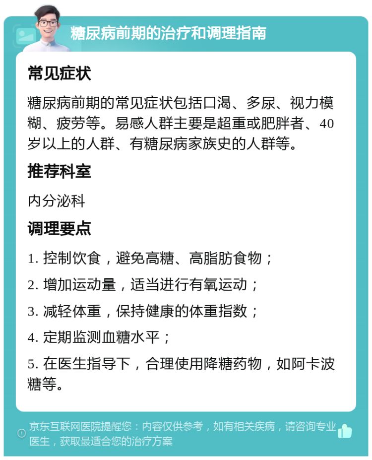 糖尿病前期的治疗和调理指南 常见症状 糖尿病前期的常见症状包括口渴、多尿、视力模糊、疲劳等。易感人群主要是超重或肥胖者、40岁以上的人群、有糖尿病家族史的人群等。 推荐科室 内分泌科 调理要点 1. 控制饮食，避免高糖、高脂肪食物； 2. 增加运动量，适当进行有氧运动； 3. 减轻体重，保持健康的体重指数； 4. 定期监测血糖水平； 5. 在医生指导下，合理使用降糖药物，如阿卡波糖等。