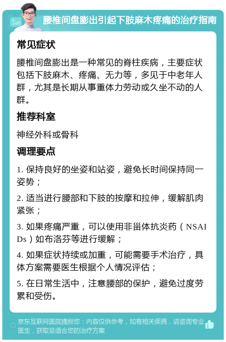 腰椎间盘膨出引起下肢麻木疼痛的治疗指南 常见症状 腰椎间盘膨出是一种常见的脊柱疾病，主要症状包括下肢麻木、疼痛、无力等，多见于中老年人群，尤其是长期从事重体力劳动或久坐不动的人群。 推荐科室 神经外科或骨科 调理要点 1. 保持良好的坐姿和站姿，避免长时间保持同一姿势； 2. 适当进行腰部和下肢的按摩和拉伸，缓解肌肉紧张； 3. 如果疼痛严重，可以使用非甾体抗炎药（NSAIDs）如布洛芬等进行缓解； 4. 如果症状持续或加重，可能需要手术治疗，具体方案需要医生根据个人情况评估； 5. 在日常生活中，注意腰部的保护，避免过度劳累和受伤。