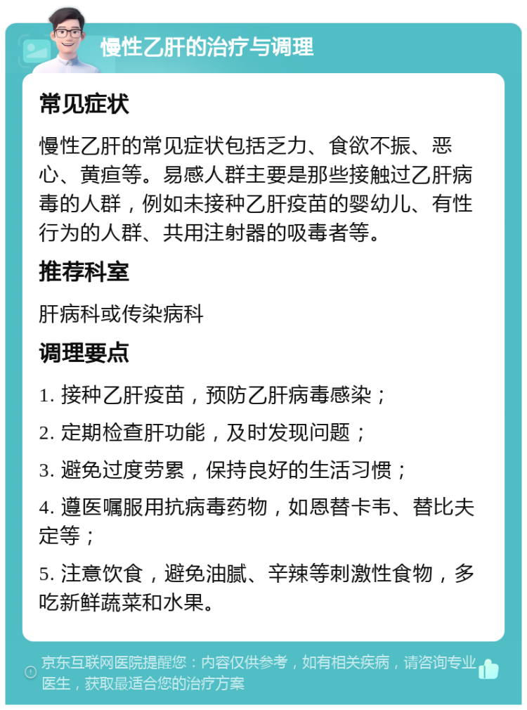 慢性乙肝的治疗与调理 常见症状 慢性乙肝的常见症状包括乏力、食欲不振、恶心、黄疸等。易感人群主要是那些接触过乙肝病毒的人群，例如未接种乙肝疫苗的婴幼儿、有性行为的人群、共用注射器的吸毒者等。 推荐科室 肝病科或传染病科 调理要点 1. 接种乙肝疫苗，预防乙肝病毒感染； 2. 定期检查肝功能，及时发现问题； 3. 避免过度劳累，保持良好的生活习惯； 4. 遵医嘱服用抗病毒药物，如恩替卡韦、替比夫定等； 5. 注意饮食，避免油腻、辛辣等刺激性食物，多吃新鲜蔬菜和水果。