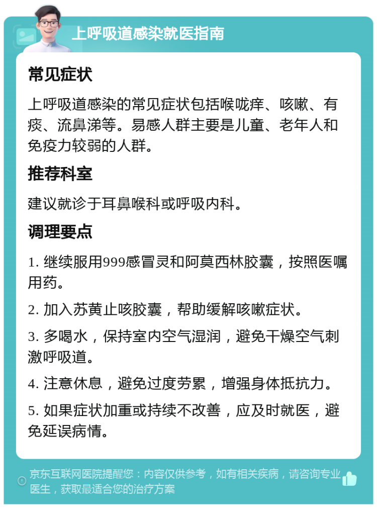 上呼吸道感染就医指南 常见症状 上呼吸道感染的常见症状包括喉咙痒、咳嗽、有痰、流鼻涕等。易感人群主要是儿童、老年人和免疫力较弱的人群。 推荐科室 建议就诊于耳鼻喉科或呼吸内科。 调理要点 1. 继续服用999感冒灵和阿莫西林胶囊，按照医嘱用药。 2. 加入苏黄止咳胶囊，帮助缓解咳嗽症状。 3. 多喝水，保持室内空气湿润，避免干燥空气刺激呼吸道。 4. 注意休息，避免过度劳累，增强身体抵抗力。 5. 如果症状加重或持续不改善，应及时就医，避免延误病情。