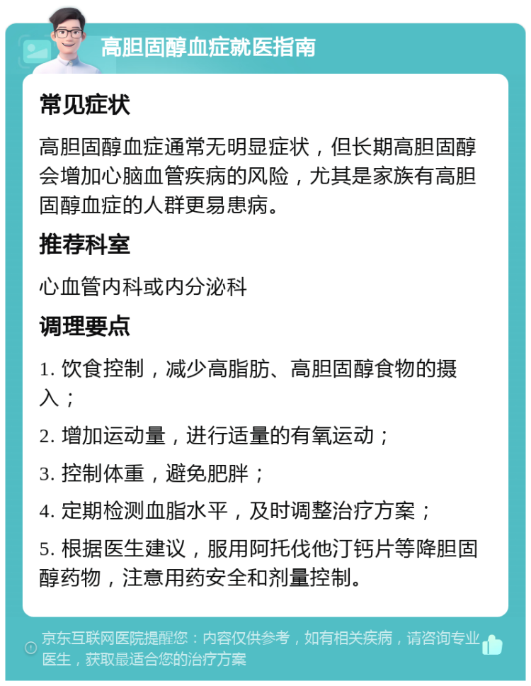 高胆固醇血症就医指南 常见症状 高胆固醇血症通常无明显症状，但长期高胆固醇会增加心脑血管疾病的风险，尤其是家族有高胆固醇血症的人群更易患病。 推荐科室 心血管内科或内分泌科 调理要点 1. 饮食控制，减少高脂肪、高胆固醇食物的摄入； 2. 增加运动量，进行适量的有氧运动； 3. 控制体重，避免肥胖； 4. 定期检测血脂水平，及时调整治疗方案； 5. 根据医生建议，服用阿托伐他汀钙片等降胆固醇药物，注意用药安全和剂量控制。