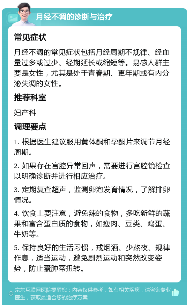 月经不调的诊断与治疗 常见症状 月经不调的常见症状包括月经周期不规律、经血量过多或过少、经期延长或缩短等。易感人群主要是女性，尤其是处于青春期、更年期或有内分泌失调的女性。 推荐科室 妇产科 调理要点 1. 根据医生建议服用黄体酮和孕酮片来调节月经周期。 2. 如果存在宫腔异常回声，需要进行宫腔镜检查以明确诊断并进行相应治疗。 3. 定期复查超声，监测卵泡发育情况，了解排卵情况。 4. 饮食上要注意，避免辣的食物，多吃新鲜的蔬果和富含蛋白质的食物，如瘦肉、豆类、鸡蛋、牛奶等。 5. 保持良好的生活习惯，戒烟酒、少熬夜、规律作息，适当运动，避免剧烈运动和突然改变姿势，防止囊肿蒂扭转。