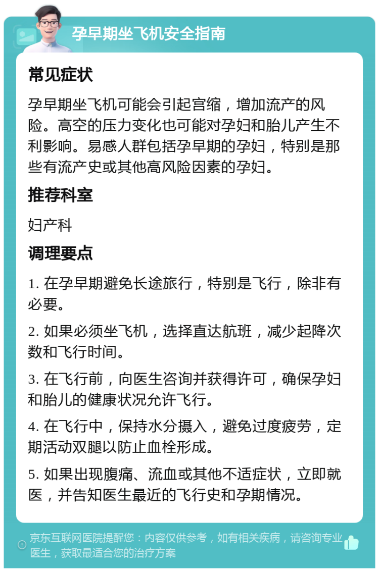 孕早期坐飞机安全指南 常见症状 孕早期坐飞机可能会引起宫缩，增加流产的风险。高空的压力变化也可能对孕妇和胎儿产生不利影响。易感人群包括孕早期的孕妇，特别是那些有流产史或其他高风险因素的孕妇。 推荐科室 妇产科 调理要点 1. 在孕早期避免长途旅行，特别是飞行，除非有必要。 2. 如果必须坐飞机，选择直达航班，减少起降次数和飞行时间。 3. 在飞行前，向医生咨询并获得许可，确保孕妇和胎儿的健康状况允许飞行。 4. 在飞行中，保持水分摄入，避免过度疲劳，定期活动双腿以防止血栓形成。 5. 如果出现腹痛、流血或其他不适症状，立即就医，并告知医生最近的飞行史和孕期情况。