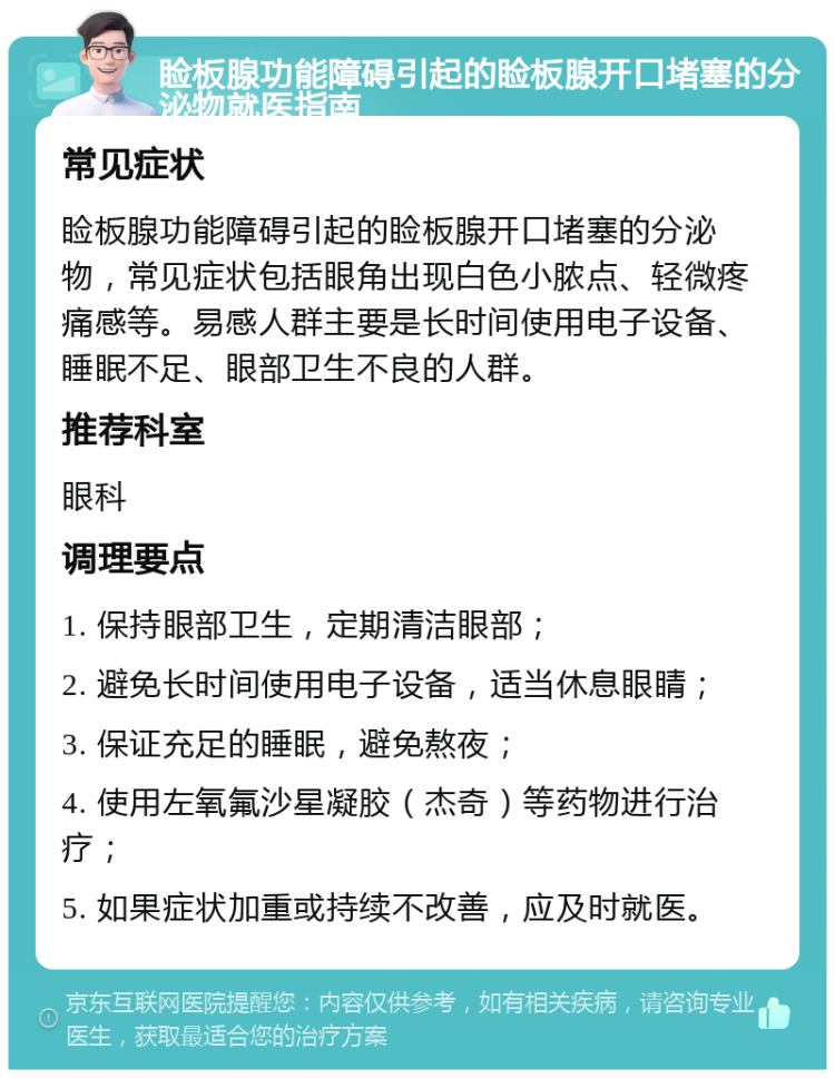 睑板腺功能障碍引起的睑板腺开口堵塞的分泌物就医指南 常见症状 睑板腺功能障碍引起的睑板腺开口堵塞的分泌物，常见症状包括眼角出现白色小脓点、轻微疼痛感等。易感人群主要是长时间使用电子设备、睡眠不足、眼部卫生不良的人群。 推荐科室 眼科 调理要点 1. 保持眼部卫生，定期清洁眼部； 2. 避免长时间使用电子设备，适当休息眼睛； 3. 保证充足的睡眠，避免熬夜； 4. 使用左氧氟沙星凝胶（杰奇）等药物进行治疗； 5. 如果症状加重或持续不改善，应及时就医。