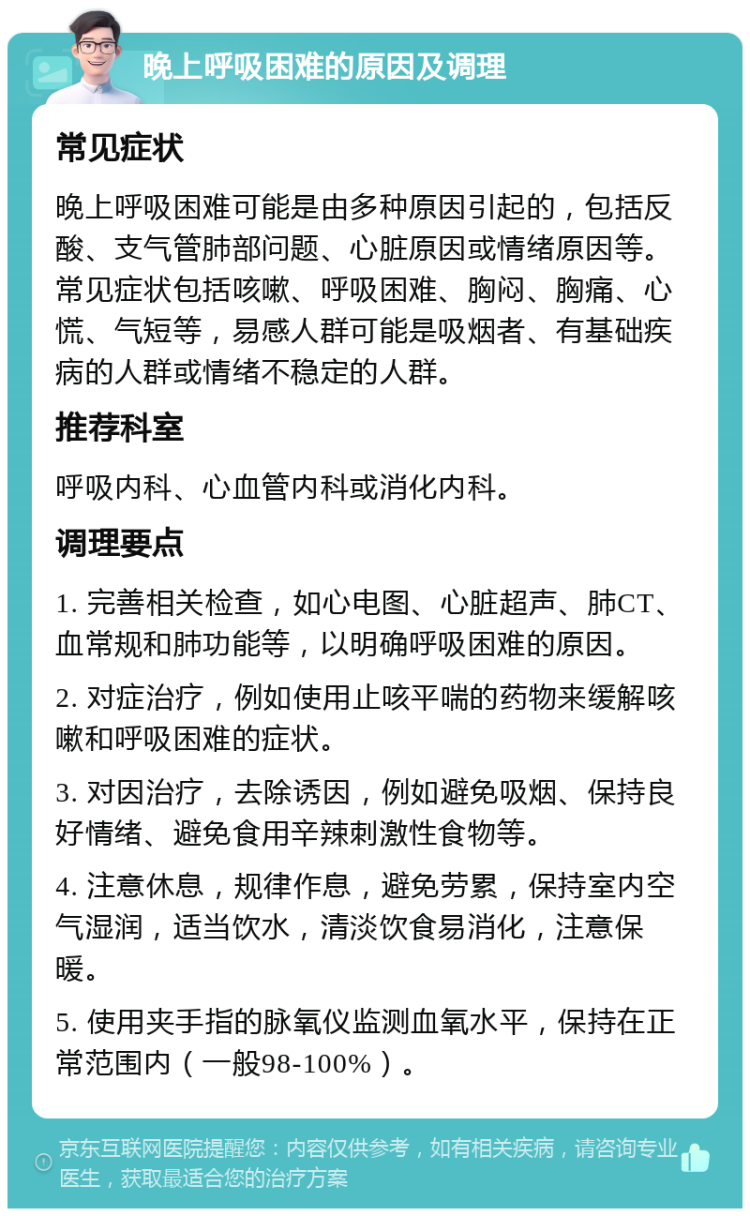 晚上呼吸困难的原因及调理 常见症状 晚上呼吸困难可能是由多种原因引起的，包括反酸、支气管肺部问题、心脏原因或情绪原因等。常见症状包括咳嗽、呼吸困难、胸闷、胸痛、心慌、气短等，易感人群可能是吸烟者、有基础疾病的人群或情绪不稳定的人群。 推荐科室 呼吸内科、心血管内科或消化内科。 调理要点 1. 完善相关检查，如心电图、心脏超声、肺CT、血常规和肺功能等，以明确呼吸困难的原因。 2. 对症治疗，例如使用止咳平喘的药物来缓解咳嗽和呼吸困难的症状。 3. 对因治疗，去除诱因，例如避免吸烟、保持良好情绪、避免食用辛辣刺激性食物等。 4. 注意休息，规律作息，避免劳累，保持室内空气湿润，适当饮水，清淡饮食易消化，注意保暖。 5. 使用夹手指的脉氧仪监测血氧水平，保持在正常范围内（一般98-100%）。