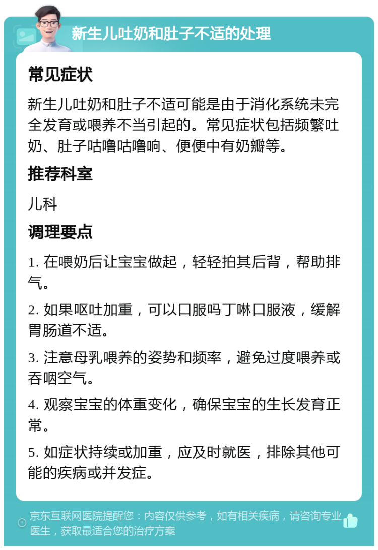 新生儿吐奶和肚子不适的处理 常见症状 新生儿吐奶和肚子不适可能是由于消化系统未完全发育或喂养不当引起的。常见症状包括频繁吐奶、肚子咕噜咕噜响、便便中有奶瓣等。 推荐科室 儿科 调理要点 1. 在喂奶后让宝宝做起，轻轻拍其后背，帮助排气。 2. 如果呕吐加重，可以口服吗丁啉口服液，缓解胃肠道不适。 3. 注意母乳喂养的姿势和频率，避免过度喂养或吞咽空气。 4. 观察宝宝的体重变化，确保宝宝的生长发育正常。 5. 如症状持续或加重，应及时就医，排除其他可能的疾病或并发症。