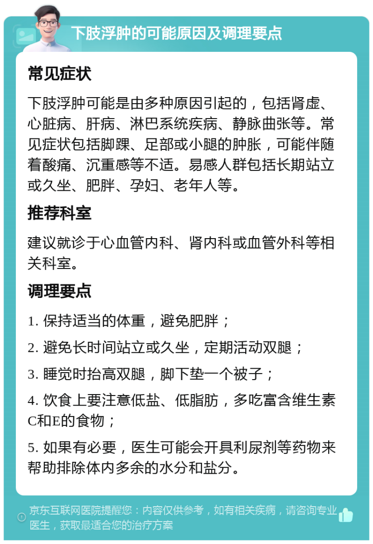 下肢浮肿的可能原因及调理要点 常见症状 下肢浮肿可能是由多种原因引起的，包括肾虚、心脏病、肝病、淋巴系统疾病、静脉曲张等。常见症状包括脚踝、足部或小腿的肿胀，可能伴随着酸痛、沉重感等不适。易感人群包括长期站立或久坐、肥胖、孕妇、老年人等。 推荐科室 建议就诊于心血管内科、肾内科或血管外科等相关科室。 调理要点 1. 保持适当的体重，避免肥胖； 2. 避免长时间站立或久坐，定期活动双腿； 3. 睡觉时抬高双腿，脚下垫一个被子； 4. 饮食上要注意低盐、低脂肪，多吃富含维生素C和E的食物； 5. 如果有必要，医生可能会开具利尿剂等药物来帮助排除体内多余的水分和盐分。