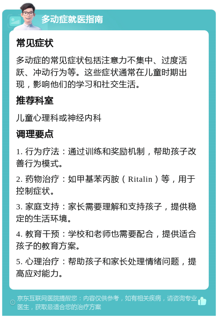 多动症就医指南 常见症状 多动症的常见症状包括注意力不集中、过度活跃、冲动行为等。这些症状通常在儿童时期出现，影响他们的学习和社交生活。 推荐科室 儿童心理科或神经内科 调理要点 1. 行为疗法：通过训练和奖励机制，帮助孩子改善行为模式。 2. 药物治疗：如甲基苯丙胺（Ritalin）等，用于控制症状。 3. 家庭支持：家长需要理解和支持孩子，提供稳定的生活环境。 4. 教育干预：学校和老师也需要配合，提供适合孩子的教育方案。 5. 心理治疗：帮助孩子和家长处理情绪问题，提高应对能力。