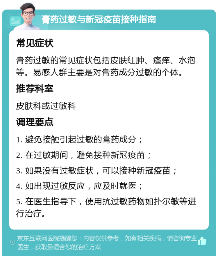 膏药过敏与新冠疫苗接种指南 常见症状 膏药过敏的常见症状包括皮肤红肿、瘙痒、水泡等。易感人群主要是对膏药成分过敏的个体。 推荐科室 皮肤科或过敏科 调理要点 1. 避免接触引起过敏的膏药成分； 2. 在过敏期间，避免接种新冠疫苗； 3. 如果没有过敏症状，可以接种新冠疫苗； 4. 如出现过敏反应，应及时就医； 5. 在医生指导下，使用抗过敏药物如扑尔敏等进行治疗。