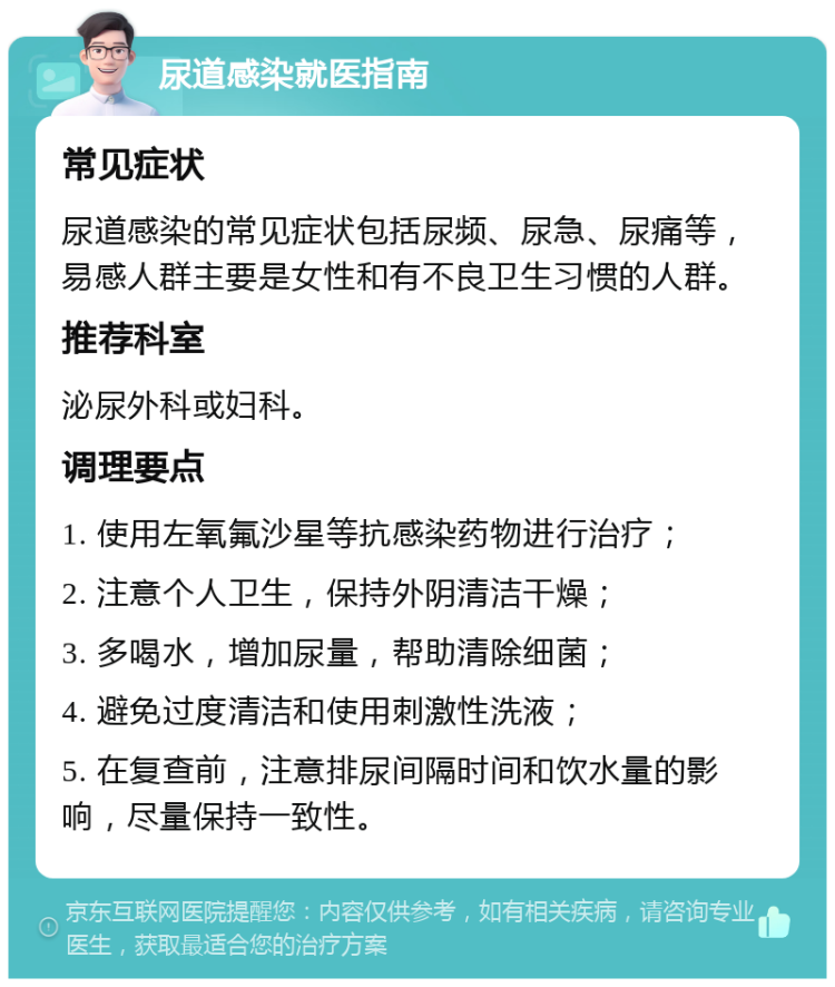 尿道感染就医指南 常见症状 尿道感染的常见症状包括尿频、尿急、尿痛等，易感人群主要是女性和有不良卫生习惯的人群。 推荐科室 泌尿外科或妇科。 调理要点 1. 使用左氧氟沙星等抗感染药物进行治疗； 2. 注意个人卫生，保持外阴清洁干燥； 3. 多喝水，增加尿量，帮助清除细菌； 4. 避免过度清洁和使用刺激性洗液； 5. 在复查前，注意排尿间隔时间和饮水量的影响，尽量保持一致性。