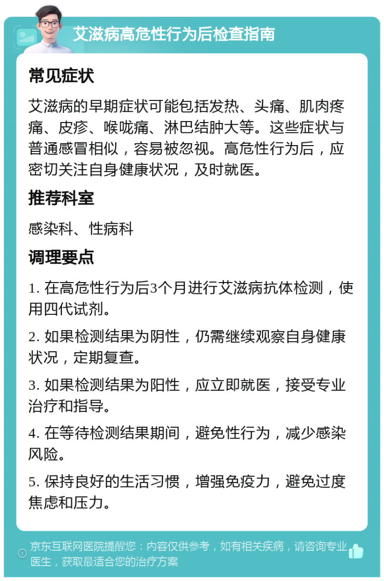 艾滋病高危性行为后检查指南 常见症状 艾滋病的早期症状可能包括发热、头痛、肌肉疼痛、皮疹、喉咙痛、淋巴结肿大等。这些症状与普通感冒相似，容易被忽视。高危性行为后，应密切关注自身健康状况，及时就医。 推荐科室 感染科、性病科 调理要点 1. 在高危性行为后3个月进行艾滋病抗体检测，使用四代试剂。 2. 如果检测结果为阴性，仍需继续观察自身健康状况，定期复查。 3. 如果检测结果为阳性，应立即就医，接受专业治疗和指导。 4. 在等待检测结果期间，避免性行为，减少感染风险。 5. 保持良好的生活习惯，增强免疫力，避免过度焦虑和压力。