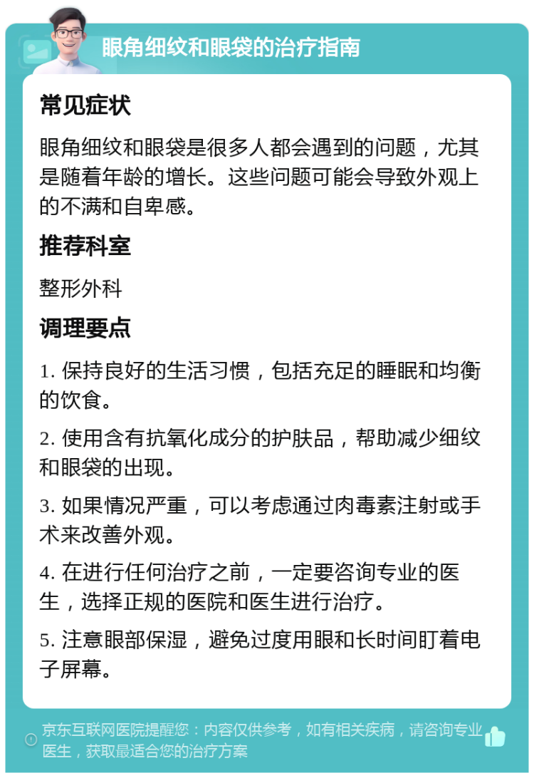 眼角细纹和眼袋的治疗指南 常见症状 眼角细纹和眼袋是很多人都会遇到的问题，尤其是随着年龄的增长。这些问题可能会导致外观上的不满和自卑感。 推荐科室 整形外科 调理要点 1. 保持良好的生活习惯，包括充足的睡眠和均衡的饮食。 2. 使用含有抗氧化成分的护肤品，帮助减少细纹和眼袋的出现。 3. 如果情况严重，可以考虑通过肉毒素注射或手术来改善外观。 4. 在进行任何治疗之前，一定要咨询专业的医生，选择正规的医院和医生进行治疗。 5. 注意眼部保湿，避免过度用眼和长时间盯着电子屏幕。