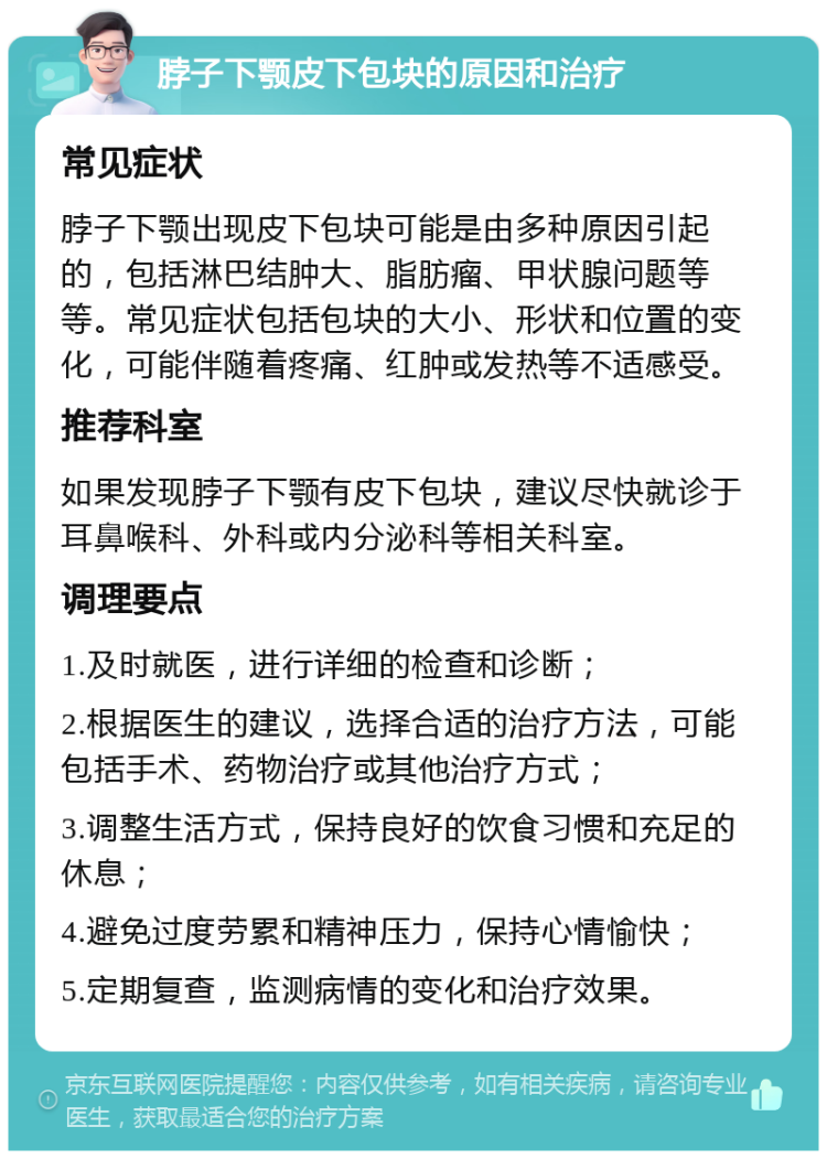 脖子下颚皮下包块的原因和治疗 常见症状 脖子下颚出现皮下包块可能是由多种原因引起的，包括淋巴结肿大、脂肪瘤、甲状腺问题等等。常见症状包括包块的大小、形状和位置的变化，可能伴随着疼痛、红肿或发热等不适感受。 推荐科室 如果发现脖子下颚有皮下包块，建议尽快就诊于耳鼻喉科、外科或内分泌科等相关科室。 调理要点 1.及时就医，进行详细的检查和诊断； 2.根据医生的建议，选择合适的治疗方法，可能包括手术、药物治疗或其他治疗方式； 3.调整生活方式，保持良好的饮食习惯和充足的休息； 4.避免过度劳累和精神压力，保持心情愉快； 5.定期复查，监测病情的变化和治疗效果。