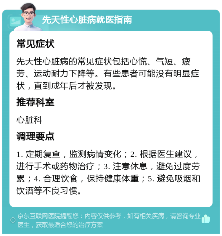 先天性心脏病就医指南 常见症状 先天性心脏病的常见症状包括心慌、气短、疲劳、运动耐力下降等。有些患者可能没有明显症状，直到成年后才被发现。 推荐科室 心脏科 调理要点 1. 定期复查，监测病情变化；2. 根据医生建议，进行手术或药物治疗；3. 注意休息，避免过度劳累；4. 合理饮食，保持健康体重；5. 避免吸烟和饮酒等不良习惯。