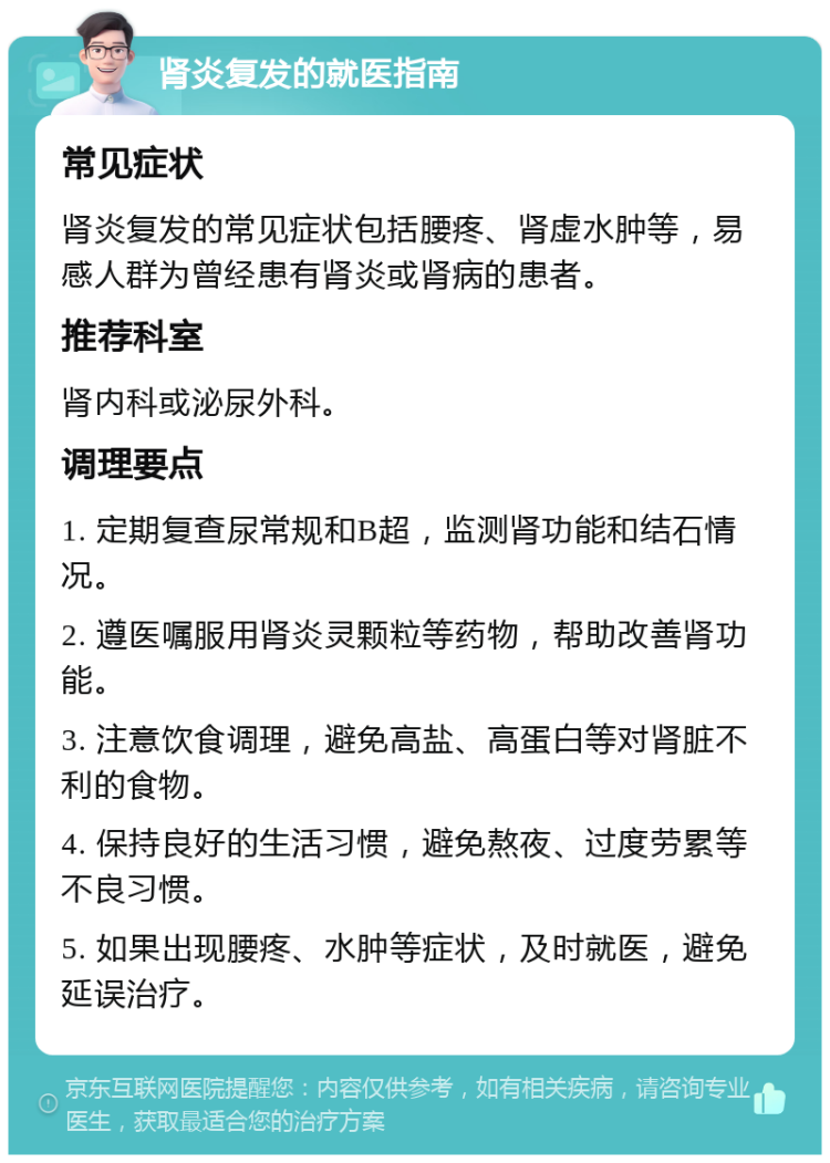 肾炎复发的就医指南 常见症状 肾炎复发的常见症状包括腰疼、肾虚水肿等，易感人群为曾经患有肾炎或肾病的患者。 推荐科室 肾内科或泌尿外科。 调理要点 1. 定期复查尿常规和B超，监测肾功能和结石情况。 2. 遵医嘱服用肾炎灵颗粒等药物，帮助改善肾功能。 3. 注意饮食调理，避免高盐、高蛋白等对肾脏不利的食物。 4. 保持良好的生活习惯，避免熬夜、过度劳累等不良习惯。 5. 如果出现腰疼、水肿等症状，及时就医，避免延误治疗。