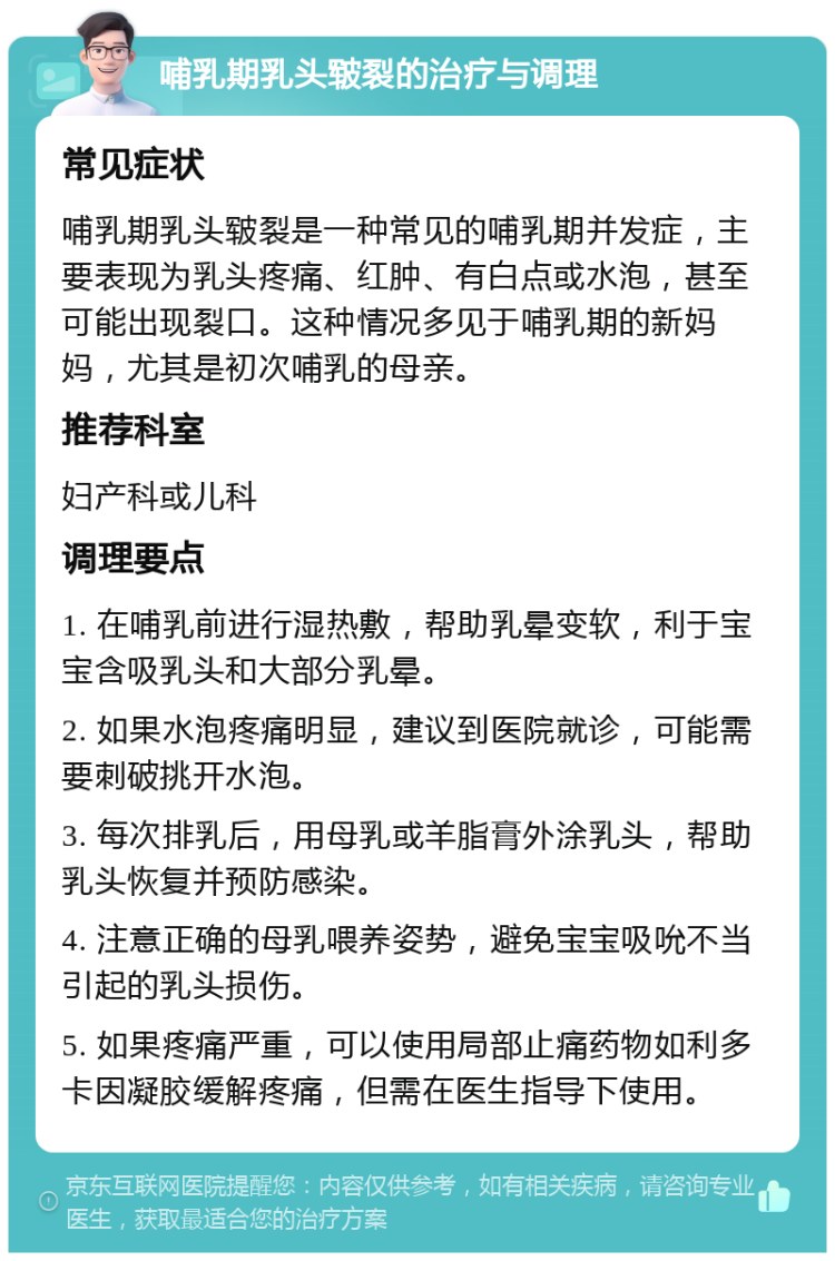 哺乳期乳头皲裂的治疗与调理 常见症状 哺乳期乳头皲裂是一种常见的哺乳期并发症，主要表现为乳头疼痛、红肿、有白点或水泡，甚至可能出现裂口。这种情况多见于哺乳期的新妈妈，尤其是初次哺乳的母亲。 推荐科室 妇产科或儿科 调理要点 1. 在哺乳前进行湿热敷，帮助乳晕变软，利于宝宝含吸乳头和大部分乳晕。 2. 如果水泡疼痛明显，建议到医院就诊，可能需要刺破挑开水泡。 3. 每次排乳后，用母乳或羊脂膏外涂乳头，帮助乳头恢复并预防感染。 4. 注意正确的母乳喂养姿势，避免宝宝吸吮不当引起的乳头损伤。 5. 如果疼痛严重，可以使用局部止痛药物如利多卡因凝胶缓解疼痛，但需在医生指导下使用。