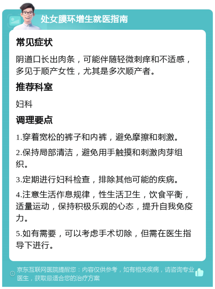 处女膜环增生就医指南 常见症状 阴道口长出肉条，可能伴随轻微刺痒和不适感，多见于顺产女性，尤其是多次顺产者。 推荐科室 妇科 调理要点 1.穿着宽松的裤子和内裤，避免摩擦和刺激。 2.保持局部清洁，避免用手触摸和刺激肉芽组织。 3.定期进行妇科检查，排除其他可能的疾病。 4.注意生活作息规律，性生活卫生，饮食平衡，适量运动，保持积极乐观的心态，提升自我免疫力。 5.如有需要，可以考虑手术切除，但需在医生指导下进行。