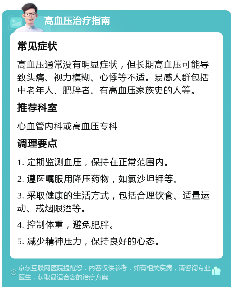 高血压治疗指南 常见症状 高血压通常没有明显症状，但长期高血压可能导致头痛、视力模糊、心悸等不适。易感人群包括中老年人、肥胖者、有高血压家族史的人等。 推荐科室 心血管内科或高血压专科 调理要点 1. 定期监测血压，保持在正常范围内。 2. 遵医嘱服用降压药物，如氯沙坦钾等。 3. 采取健康的生活方式，包括合理饮食、适量运动、戒烟限酒等。 4. 控制体重，避免肥胖。 5. 减少精神压力，保持良好的心态。