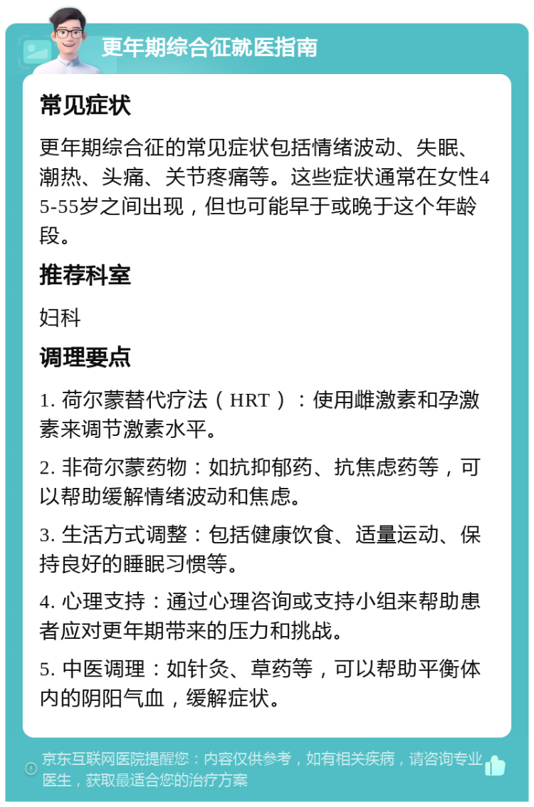 更年期综合征就医指南 常见症状 更年期综合征的常见症状包括情绪波动、失眠、潮热、头痛、关节疼痛等。这些症状通常在女性45-55岁之间出现，但也可能早于或晚于这个年龄段。 推荐科室 妇科 调理要点 1. 荷尔蒙替代疗法（HRT）：使用雌激素和孕激素来调节激素水平。 2. 非荷尔蒙药物：如抗抑郁药、抗焦虑药等，可以帮助缓解情绪波动和焦虑。 3. 生活方式调整：包括健康饮食、适量运动、保持良好的睡眠习惯等。 4. 心理支持：通过心理咨询或支持小组来帮助患者应对更年期带来的压力和挑战。 5. 中医调理：如针灸、草药等，可以帮助平衡体内的阴阳气血，缓解症状。