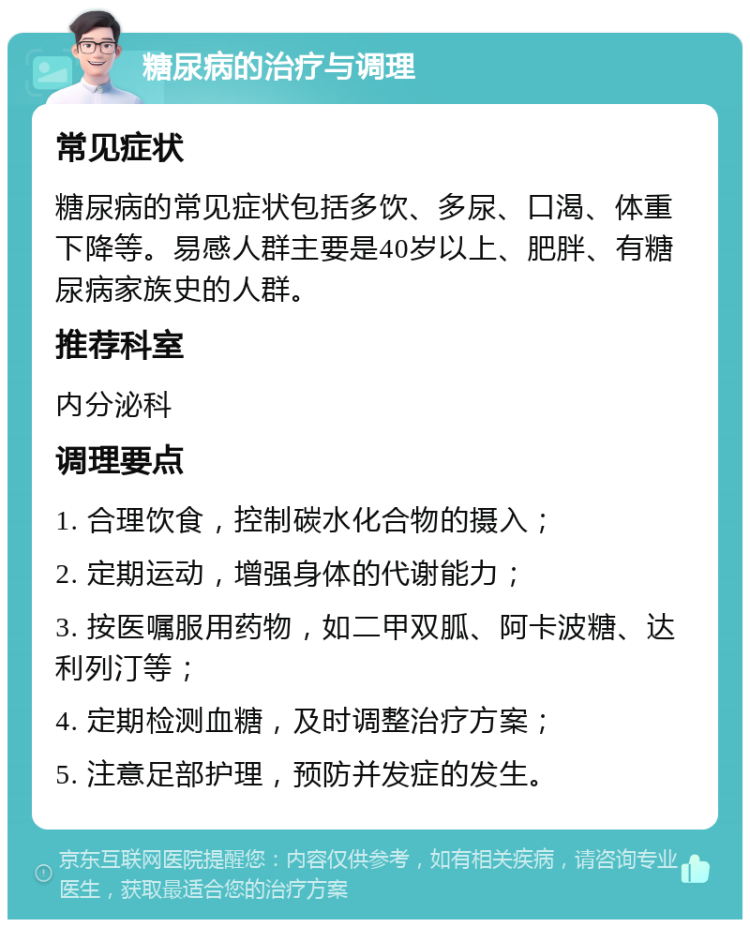 糖尿病的治疗与调理 常见症状 糖尿病的常见症状包括多饮、多尿、口渴、体重下降等。易感人群主要是40岁以上、肥胖、有糖尿病家族史的人群。 推荐科室 内分泌科 调理要点 1. 合理饮食，控制碳水化合物的摄入； 2. 定期运动，增强身体的代谢能力； 3. 按医嘱服用药物，如二甲双胍、阿卡波糖、达利列汀等； 4. 定期检测血糖，及时调整治疗方案； 5. 注意足部护理，预防并发症的发生。