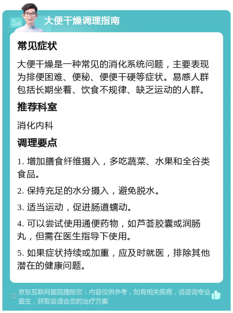 大便干燥调理指南 常见症状 大便干燥是一种常见的消化系统问题，主要表现为排便困难、便秘、便便干硬等症状。易感人群包括长期坐着、饮食不规律、缺乏运动的人群。 推荐科室 消化内科 调理要点 1. 增加膳食纤维摄入，多吃蔬菜、水果和全谷类食品。 2. 保持充足的水分摄入，避免脱水。 3. 适当运动，促进肠道蠕动。 4. 可以尝试使用通便药物，如芦荟胶囊或润肠丸，但需在医生指导下使用。 5. 如果症状持续或加重，应及时就医，排除其他潜在的健康问题。