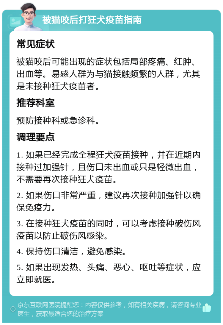 被猫咬后打狂犬疫苗指南 常见症状 被猫咬后可能出现的症状包括局部疼痛、红肿、出血等。易感人群为与猫接触频繁的人群，尤其是未接种狂犬疫苗者。 推荐科室 预防接种科或急诊科。 调理要点 1. 如果已经完成全程狂犬疫苗接种，并在近期内接种过加强针，且伤口未出血或只是轻微出血，不需要再次接种狂犬疫苗。 2. 如果伤口非常严重，建议再次接种加强针以确保免疫力。 3. 在接种狂犬疫苗的同时，可以考虑接种破伤风疫苗以防止破伤风感染。 4. 保持伤口清洁，避免感染。 5. 如果出现发热、头痛、恶心、呕吐等症状，应立即就医。