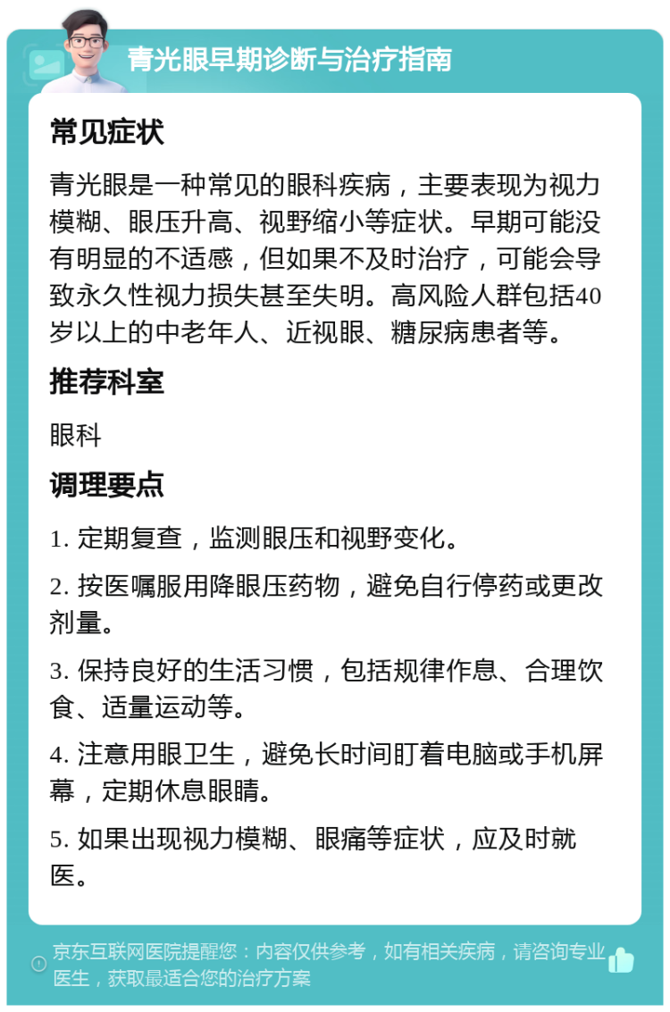 青光眼早期诊断与治疗指南 常见症状 青光眼是一种常见的眼科疾病，主要表现为视力模糊、眼压升高、视野缩小等症状。早期可能没有明显的不适感，但如果不及时治疗，可能会导致永久性视力损失甚至失明。高风险人群包括40岁以上的中老年人、近视眼、糖尿病患者等。 推荐科室 眼科 调理要点 1. 定期复查，监测眼压和视野变化。 2. 按医嘱服用降眼压药物，避免自行停药或更改剂量。 3. 保持良好的生活习惯，包括规律作息、合理饮食、适量运动等。 4. 注意用眼卫生，避免长时间盯着电脑或手机屏幕，定期休息眼睛。 5. 如果出现视力模糊、眼痛等症状，应及时就医。