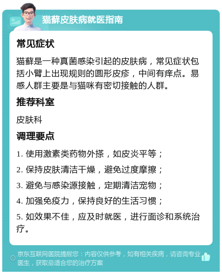 猫藓皮肤病就医指南 常见症状 猫藓是一种真菌感染引起的皮肤病，常见症状包括小臂上出现规则的圆形皮疹，中间有痒点。易感人群主要是与猫咪有密切接触的人群。 推荐科室 皮肤科 调理要点 1. 使用激素类药物外搽，如皮炎平等； 2. 保持皮肤清洁干燥，避免过度摩擦； 3. 避免与感染源接触，定期清洁宠物； 4. 加强免疫力，保持良好的生活习惯； 5. 如效果不佳，应及时就医，进行面诊和系统治疗。