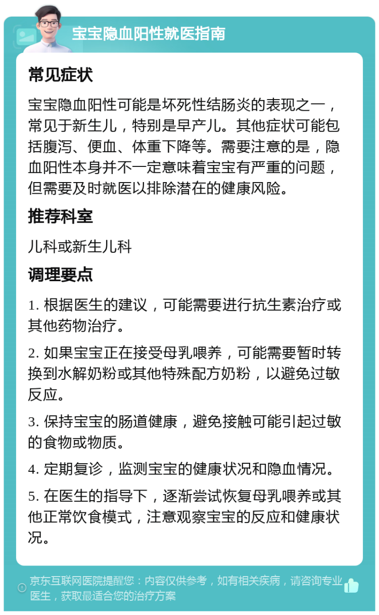 宝宝隐血阳性就医指南 常见症状 宝宝隐血阳性可能是坏死性结肠炎的表现之一，常见于新生儿，特别是早产儿。其他症状可能包括腹泻、便血、体重下降等。需要注意的是，隐血阳性本身并不一定意味着宝宝有严重的问题，但需要及时就医以排除潜在的健康风险。 推荐科室 儿科或新生儿科 调理要点 1. 根据医生的建议，可能需要进行抗生素治疗或其他药物治疗。 2. 如果宝宝正在接受母乳喂养，可能需要暂时转换到水解奶粉或其他特殊配方奶粉，以避免过敏反应。 3. 保持宝宝的肠道健康，避免接触可能引起过敏的食物或物质。 4. 定期复诊，监测宝宝的健康状况和隐血情况。 5. 在医生的指导下，逐渐尝试恢复母乳喂养或其他正常饮食模式，注意观察宝宝的反应和健康状况。