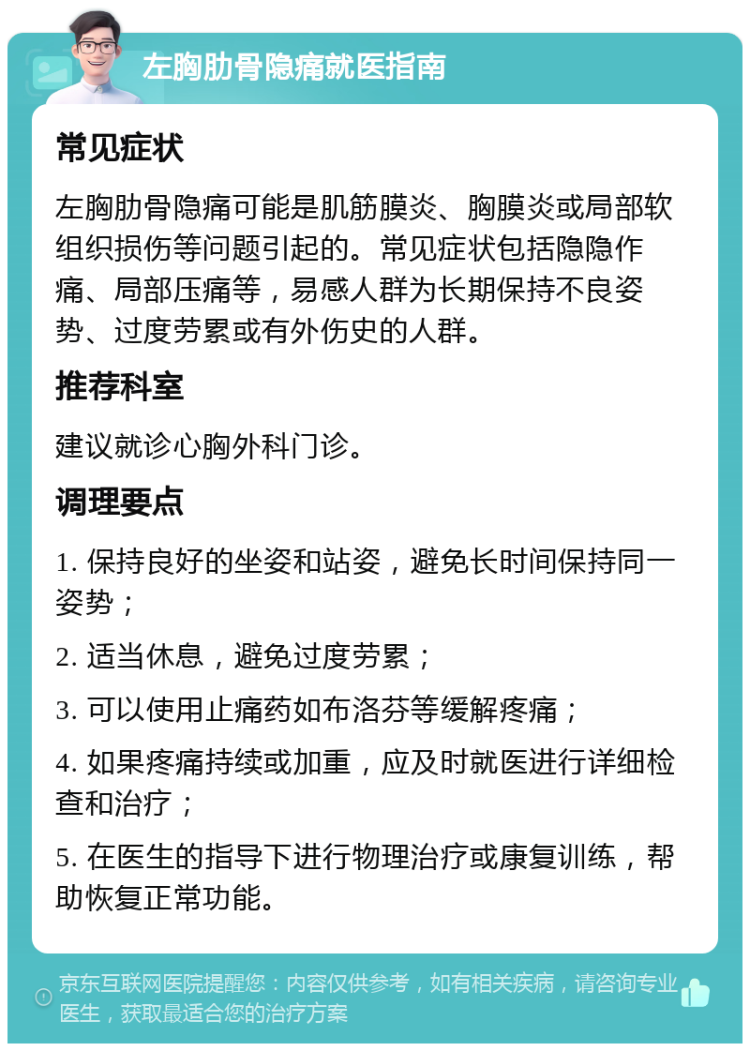 左胸肋骨隐痛就医指南 常见症状 左胸肋骨隐痛可能是肌筋膜炎、胸膜炎或局部软组织损伤等问题引起的。常见症状包括隐隐作痛、局部压痛等，易感人群为长期保持不良姿势、过度劳累或有外伤史的人群。 推荐科室 建议就诊心胸外科门诊。 调理要点 1. 保持良好的坐姿和站姿，避免长时间保持同一姿势； 2. 适当休息，避免过度劳累； 3. 可以使用止痛药如布洛芬等缓解疼痛； 4. 如果疼痛持续或加重，应及时就医进行详细检查和治疗； 5. 在医生的指导下进行物理治疗或康复训练，帮助恢复正常功能。