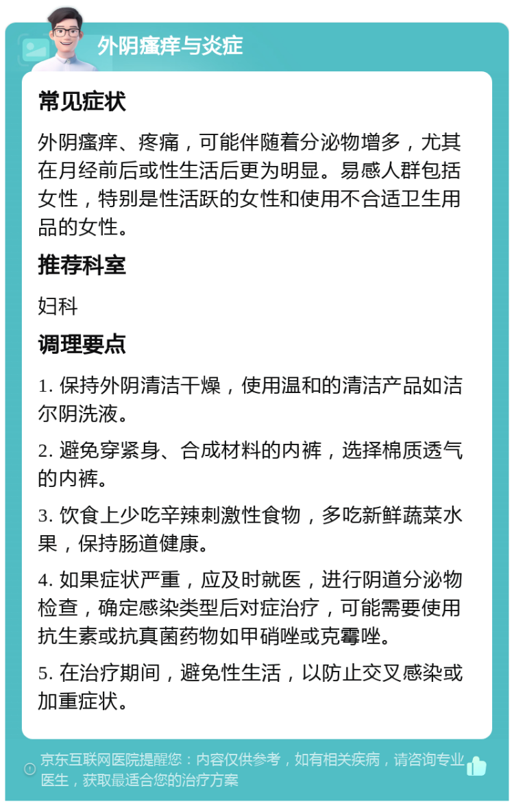 外阴瘙痒与炎症 常见症状 外阴瘙痒、疼痛，可能伴随着分泌物增多，尤其在月经前后或性生活后更为明显。易感人群包括女性，特别是性活跃的女性和使用不合适卫生用品的女性。 推荐科室 妇科 调理要点 1. 保持外阴清洁干燥，使用温和的清洁产品如洁尔阴洗液。 2. 避免穿紧身、合成材料的内裤，选择棉质透气的内裤。 3. 饮食上少吃辛辣刺激性食物，多吃新鲜蔬菜水果，保持肠道健康。 4. 如果症状严重，应及时就医，进行阴道分泌物检查，确定感染类型后对症治疗，可能需要使用抗生素或抗真菌药物如甲硝唑或克霉唑。 5. 在治疗期间，避免性生活，以防止交叉感染或加重症状。