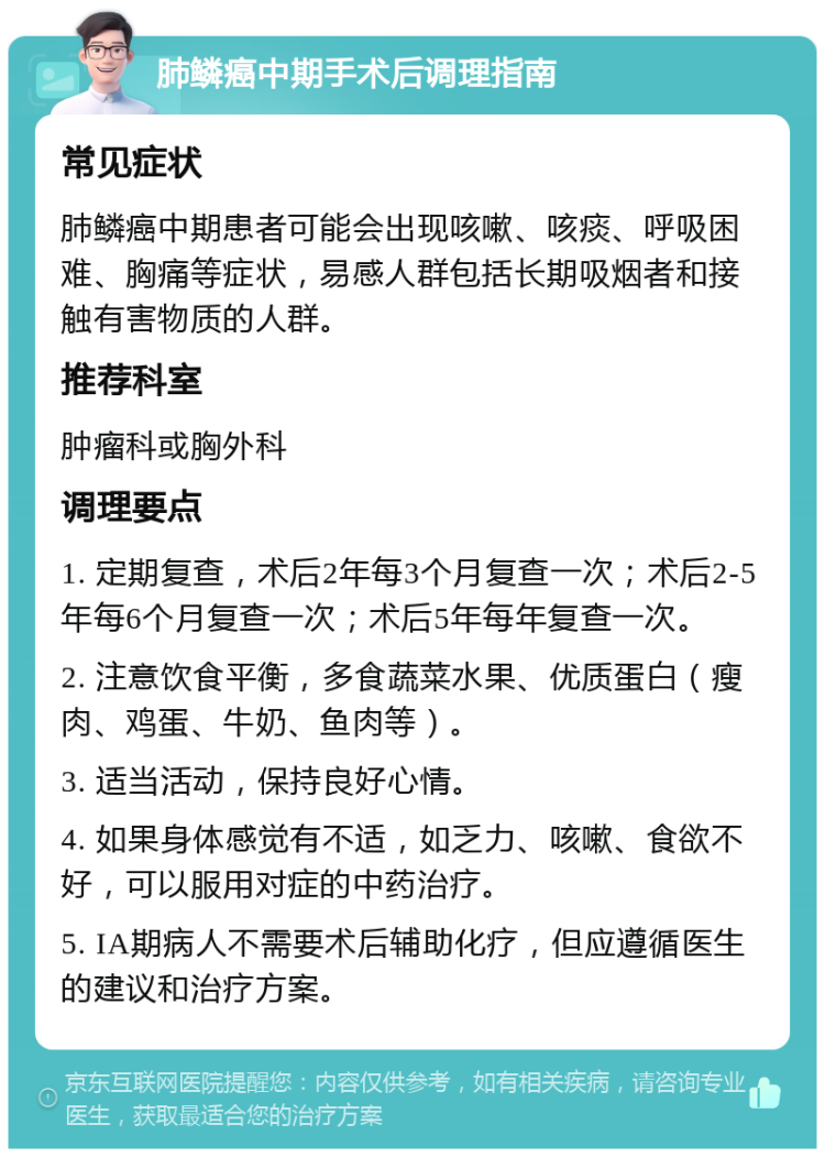 肺鳞癌中期手术后调理指南 常见症状 肺鳞癌中期患者可能会出现咳嗽、咳痰、呼吸困难、胸痛等症状，易感人群包括长期吸烟者和接触有害物质的人群。 推荐科室 肿瘤科或胸外科 调理要点 1. 定期复查，术后2年每3个月复查一次；术后2-5年每6个月复查一次；术后5年每年复查一次。 2. 注意饮食平衡，多食蔬菜水果、优质蛋白（瘦肉、鸡蛋、牛奶、鱼肉等）。 3. 适当活动，保持良好心情。 4. 如果身体感觉有不适，如乏力、咳嗽、食欲不好，可以服用对症的中药治疗。 5. IA期病人不需要术后辅助化疗，但应遵循医生的建议和治疗方案。