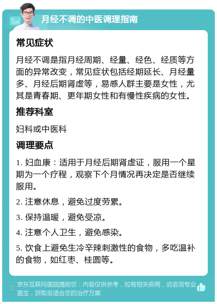 月经不调的中医调理指南 常见症状 月经不调是指月经周期、经量、经色、经质等方面的异常改变，常见症状包括经期延长、月经量多、月经后期肾虚等，易感人群主要是女性，尤其是青春期、更年期女性和有慢性疾病的女性。 推荐科室 妇科或中医科 调理要点 1. 妇血康：适用于月经后期肾虚证，服用一个星期为一个疗程，观察下个月情况再决定是否继续服用。 2. 注意休息，避免过度劳累。 3. 保持温暖，避免受凉。 4. 注意个人卫生，避免感染。 5. 饮食上避免生冷辛辣刺激性的食物，多吃温补的食物，如红枣、桂圆等。