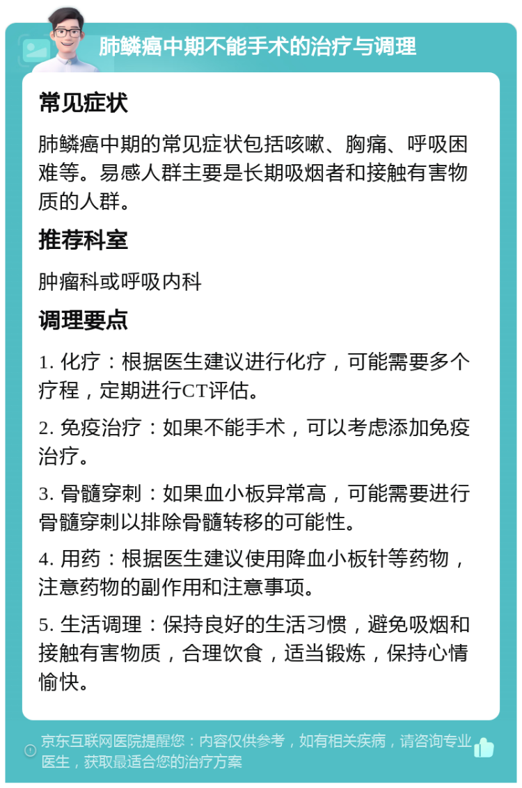 肺鳞癌中期不能手术的治疗与调理 常见症状 肺鳞癌中期的常见症状包括咳嗽、胸痛、呼吸困难等。易感人群主要是长期吸烟者和接触有害物质的人群。 推荐科室 肿瘤科或呼吸内科 调理要点 1. 化疗：根据医生建议进行化疗，可能需要多个疗程，定期进行CT评估。 2. 免疫治疗：如果不能手术，可以考虑添加免疫治疗。 3. 骨髓穿刺：如果血小板异常高，可能需要进行骨髓穿刺以排除骨髓转移的可能性。 4. 用药：根据医生建议使用降血小板针等药物，注意药物的副作用和注意事项。 5. 生活调理：保持良好的生活习惯，避免吸烟和接触有害物质，合理饮食，适当锻炼，保持心情愉快。