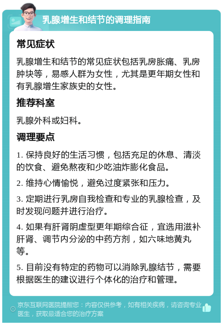 乳腺增生和结节的调理指南 常见症状 乳腺增生和结节的常见症状包括乳房胀痛、乳房肿块等，易感人群为女性，尤其是更年期女性和有乳腺增生家族史的女性。 推荐科室 乳腺外科或妇科。 调理要点 1. 保持良好的生活习惯，包括充足的休息、清淡的饮食、避免熬夜和少吃油炸膨化食品。 2. 维持心情愉悦，避免过度紧张和压力。 3. 定期进行乳房自我检查和专业的乳腺检查，及时发现问题并进行治疗。 4. 如果有肝肾阴虚型更年期综合征，宜选用滋补肝肾、调节内分泌的中药方剂，如六味地黄丸等。 5. 目前没有特定的药物可以消除乳腺结节，需要根据医生的建议进行个体化的治疗和管理。