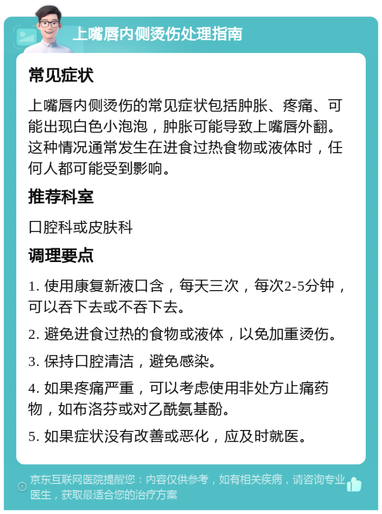 上嘴唇内侧烫伤处理指南 常见症状 上嘴唇内侧烫伤的常见症状包括肿胀、疼痛、可能出现白色小泡泡，肿胀可能导致上嘴唇外翻。这种情况通常发生在进食过热食物或液体时，任何人都可能受到影响。 推荐科室 口腔科或皮肤科 调理要点 1. 使用康复新液口含，每天三次，每次2-5分钟，可以吞下去或不吞下去。 2. 避免进食过热的食物或液体，以免加重烫伤。 3. 保持口腔清洁，避免感染。 4. 如果疼痛严重，可以考虑使用非处方止痛药物，如布洛芬或对乙酰氨基酚。 5. 如果症状没有改善或恶化，应及时就医。