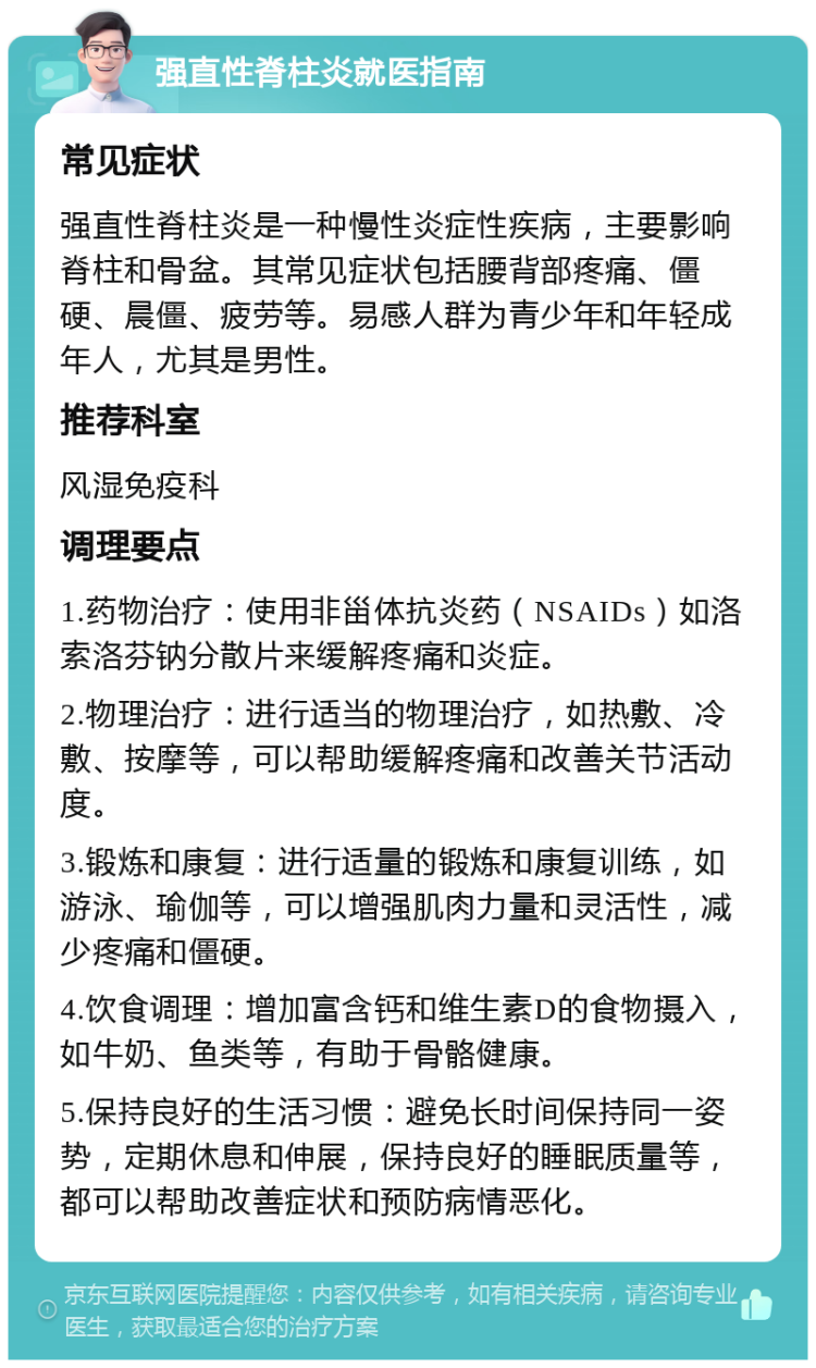 强直性脊柱炎就医指南 常见症状 强直性脊柱炎是一种慢性炎症性疾病，主要影响脊柱和骨盆。其常见症状包括腰背部疼痛、僵硬、晨僵、疲劳等。易感人群为青少年和年轻成年人，尤其是男性。 推荐科室 风湿免疫科 调理要点 1.药物治疗：使用非甾体抗炎药（NSAIDs）如洛索洛芬钠分散片来缓解疼痛和炎症。 2.物理治疗：进行适当的物理治疗，如热敷、冷敷、按摩等，可以帮助缓解疼痛和改善关节活动度。 3.锻炼和康复：进行适量的锻炼和康复训练，如游泳、瑜伽等，可以增强肌肉力量和灵活性，减少疼痛和僵硬。 4.饮食调理：增加富含钙和维生素D的食物摄入，如牛奶、鱼类等，有助于骨骼健康。 5.保持良好的生活习惯：避免长时间保持同一姿势，定期休息和伸展，保持良好的睡眠质量等，都可以帮助改善症状和预防病情恶化。