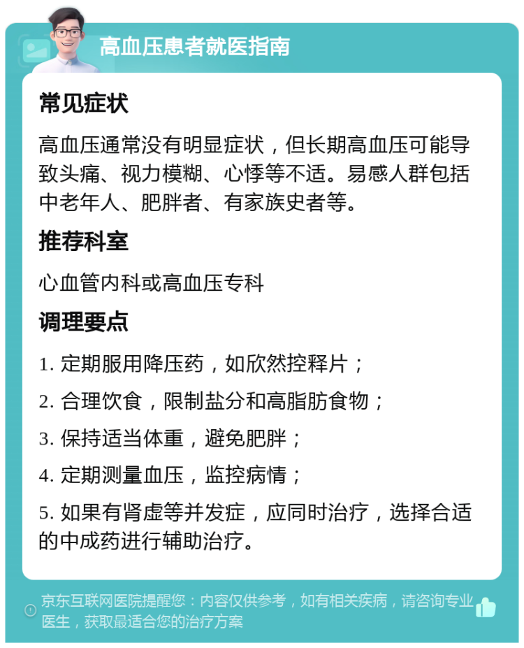 高血压患者就医指南 常见症状 高血压通常没有明显症状，但长期高血压可能导致头痛、视力模糊、心悸等不适。易感人群包括中老年人、肥胖者、有家族史者等。 推荐科室 心血管内科或高血压专科 调理要点 1. 定期服用降压药，如欣然控释片； 2. 合理饮食，限制盐分和高脂肪食物； 3. 保持适当体重，避免肥胖； 4. 定期测量血压，监控病情； 5. 如果有肾虚等并发症，应同时治疗，选择合适的中成药进行辅助治疗。