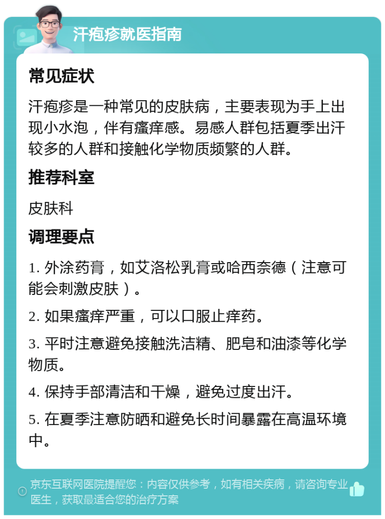 汗疱疹就医指南 常见症状 汗疱疹是一种常见的皮肤病，主要表现为手上出现小水泡，伴有瘙痒感。易感人群包括夏季出汗较多的人群和接触化学物质频繁的人群。 推荐科室 皮肤科 调理要点 1. 外涂药膏，如艾洛松乳膏或哈西奈德（注意可能会刺激皮肤）。 2. 如果瘙痒严重，可以口服止痒药。 3. 平时注意避免接触洗洁精、肥皂和油漆等化学物质。 4. 保持手部清洁和干燥，避免过度出汗。 5. 在夏季注意防晒和避免长时间暴露在高温环境中。