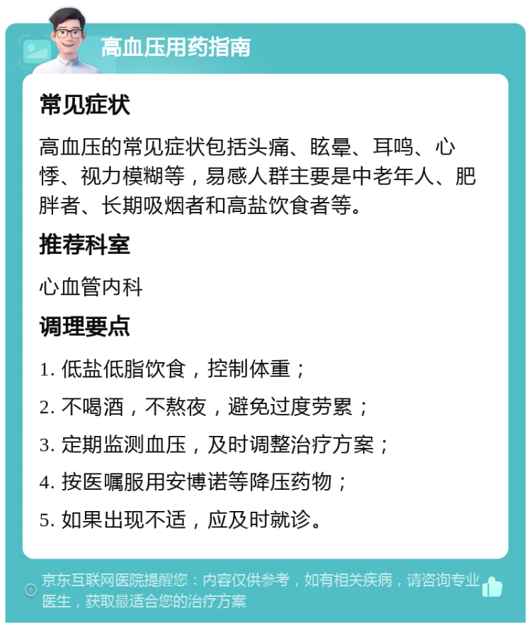 高血压用药指南 常见症状 高血压的常见症状包括头痛、眩晕、耳鸣、心悸、视力模糊等，易感人群主要是中老年人、肥胖者、长期吸烟者和高盐饮食者等。 推荐科室 心血管内科 调理要点 1. 低盐低脂饮食，控制体重； 2. 不喝酒，不熬夜，避免过度劳累； 3. 定期监测血压，及时调整治疗方案； 4. 按医嘱服用安博诺等降压药物； 5. 如果出现不适，应及时就诊。