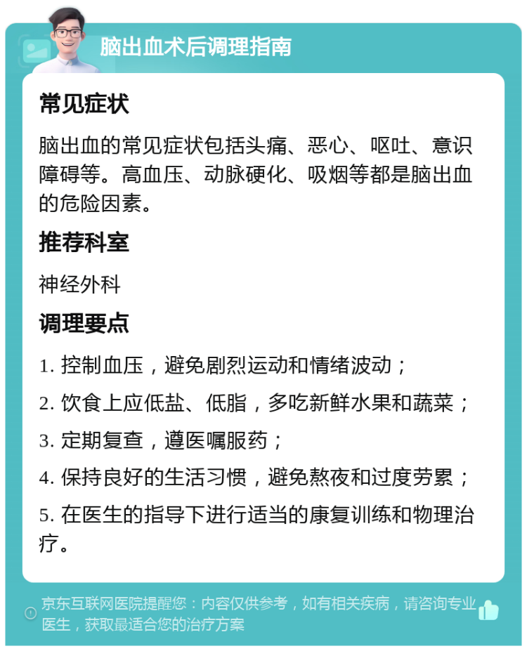 脑出血术后调理指南 常见症状 脑出血的常见症状包括头痛、恶心、呕吐、意识障碍等。高血压、动脉硬化、吸烟等都是脑出血的危险因素。 推荐科室 神经外科 调理要点 1. 控制血压，避免剧烈运动和情绪波动； 2. 饮食上应低盐、低脂，多吃新鲜水果和蔬菜； 3. 定期复查，遵医嘱服药； 4. 保持良好的生活习惯，避免熬夜和过度劳累； 5. 在医生的指导下进行适当的康复训练和物理治疗。